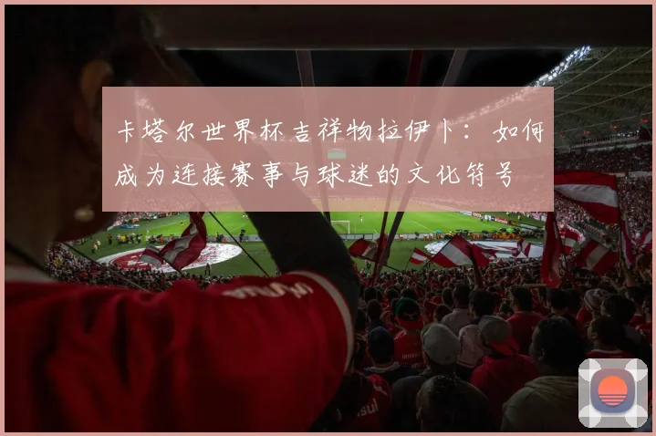 卡塔尔世界杯吉祥物拉伊卜：如何成为连接赛事与球迷的文化符号